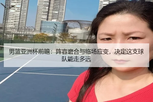 男篮亚洲杯前瞻：阵容磨合与临场应变，决定这支球队能走多远 | mksports